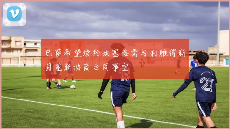 巴萨希望续约坎塞洛需与利雅得新月重新协商合同事宜