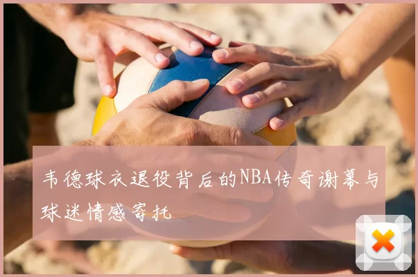 韦德球衣退役背后的NBA传奇谢幕与球迷情感寄托