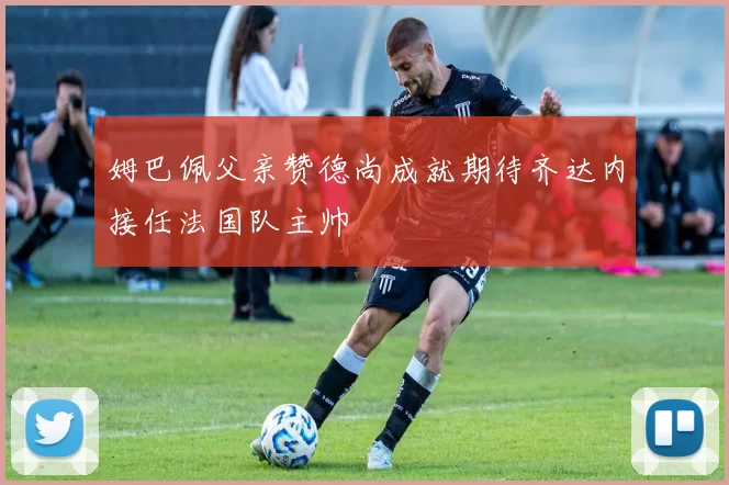 姆巴佩父亲赞德尚成就期待齐达内接任法国队主帅