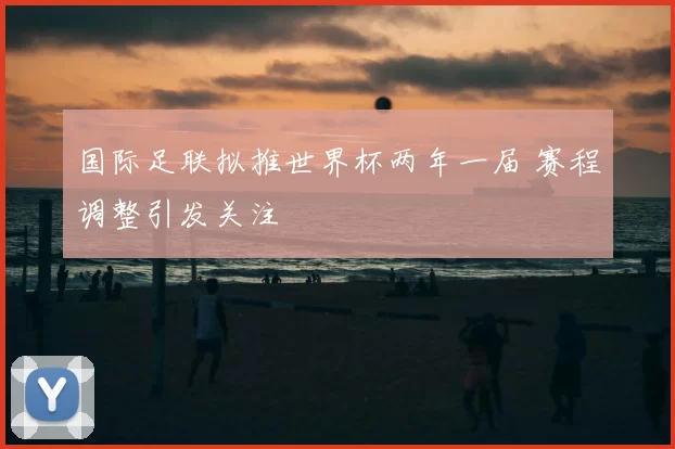 国际足联拟推世界杯两年一届 赛程调整引发关注