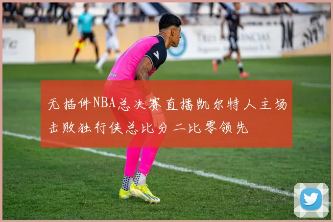 无插件NBA总决赛直播凯尔特人主场击败独行侠总比分二比零领先