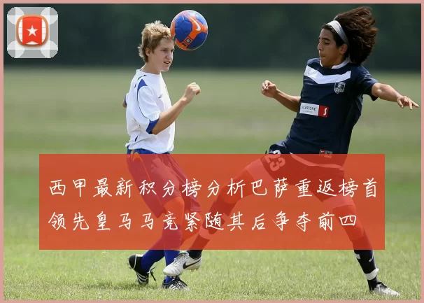 西甲最新积分榜分析巴萨重返榜首领先皇马马竞紧随其后争夺前四