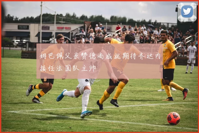 姆巴佩父亲赞德尚成就期待齐达内接任法国队主帅