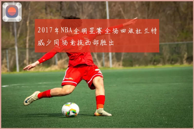 2017年NBA全明星赛全场回放杜兰特威少同场竞技西部胜出