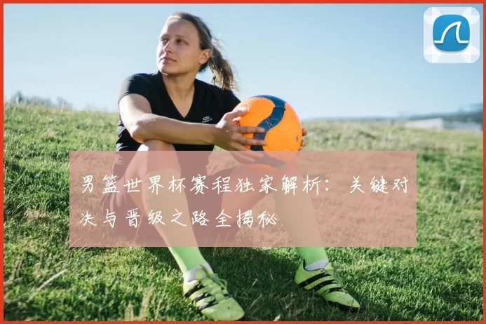 男篮世界杯赛程独家解析:关键对决与晋级之路全揭秘