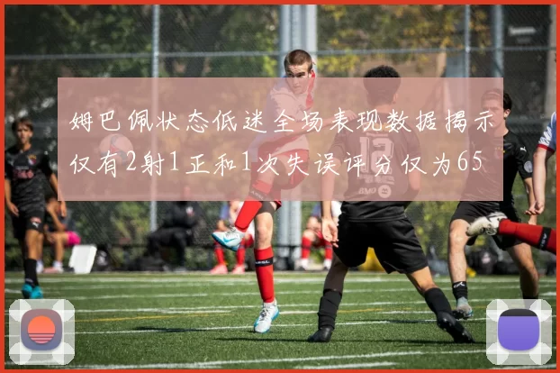 姆巴佩状态低迷全场表现数据揭示仅有2射1正和1次失误评分仅为65
