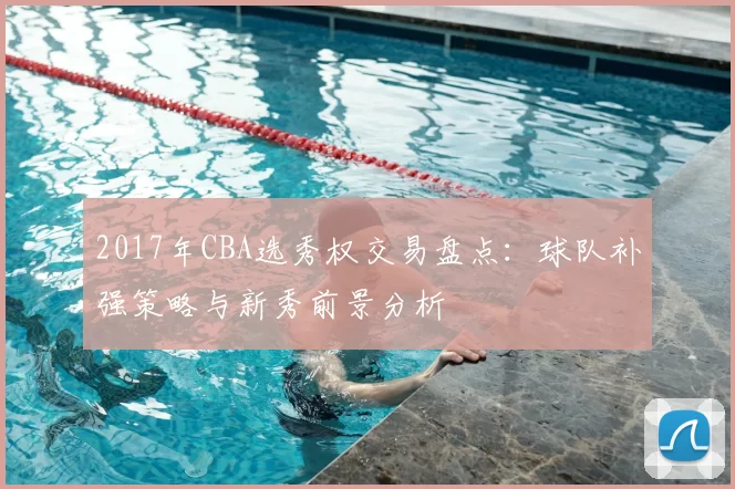2017年CBA选秀权交易盘点:球队补强策略与新秀前景分析