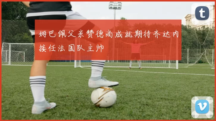 姆巴佩父亲赞德尚成就期待齐达内接任法国队主帅