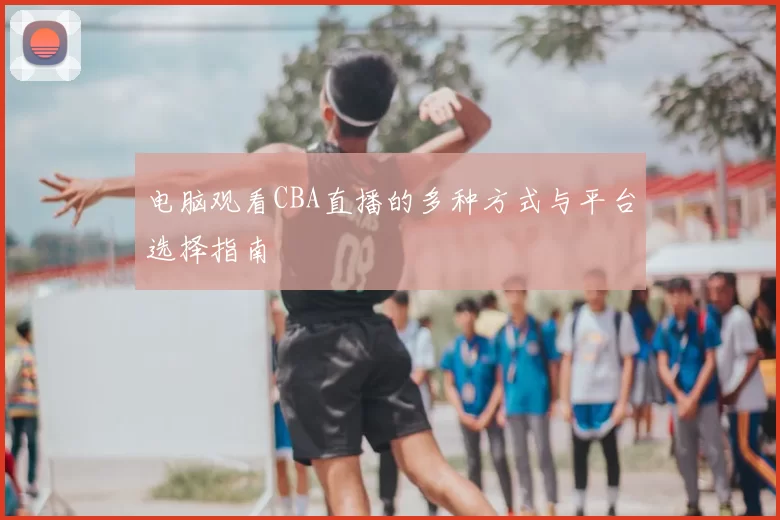电脑观看CBA直播的多种方式与平台选择指南