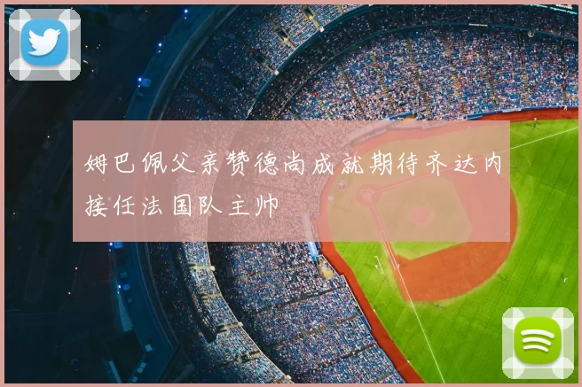 姆巴佩父亲赞德尚成就期待齐达内接任法国队主帅