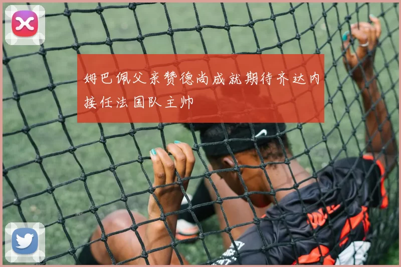 姆巴佩父亲赞德尚成就期待齐达内接任法国队主帅
