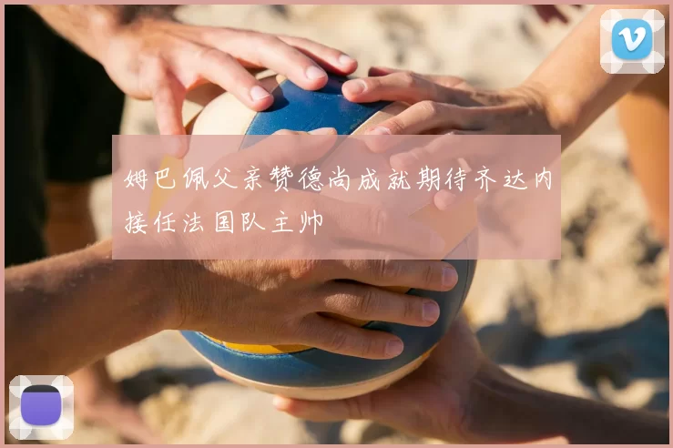 姆巴佩父亲赞德尚成就期待齐达内接任法国队主帅
