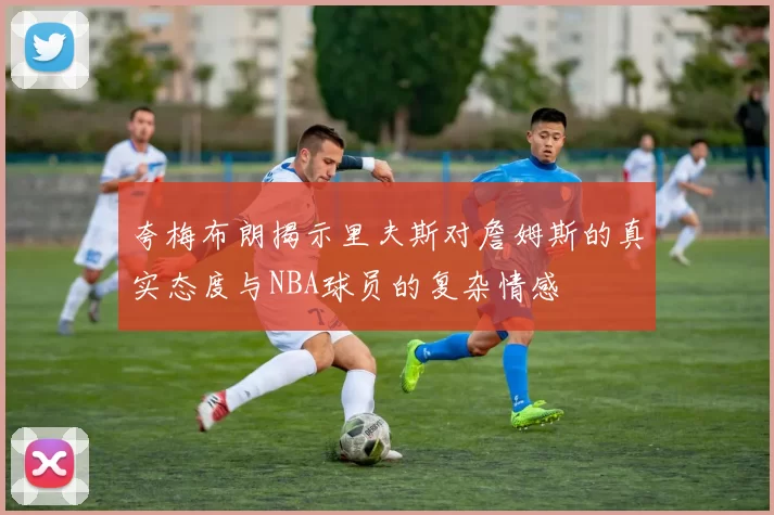 夸梅布朗揭示里夫斯对詹姆斯的真实态度与NBA球员的复杂情感