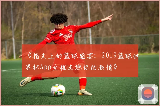 《指尖上的篮球盛宴:2019篮球世界杯App全程点燃你的激情》