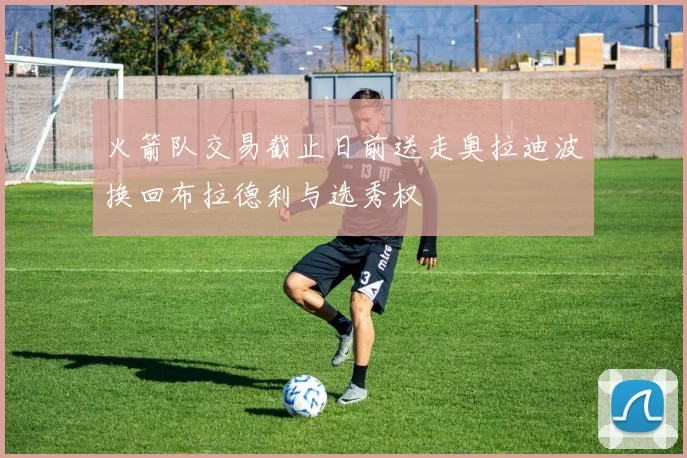 火箭队交易截止日前送走奥拉迪波换回布拉德利与选秀权