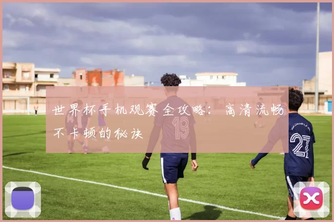 世界杯手机观赛全攻略:高清流畅不卡顿的秘诀