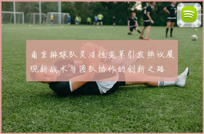 南京排球队灵活性变革引发热议展现新战术与团队协作的创新之路