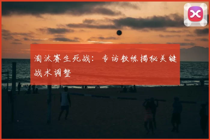 淘汰赛生死战：专访教练揭秘关键战术调整