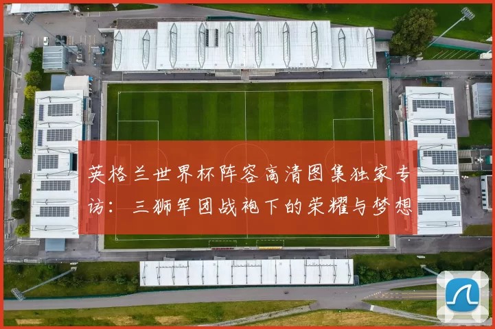 英格兰世界杯阵容高清图集独家专访:三狮军团战袍下的荣耀与梦想