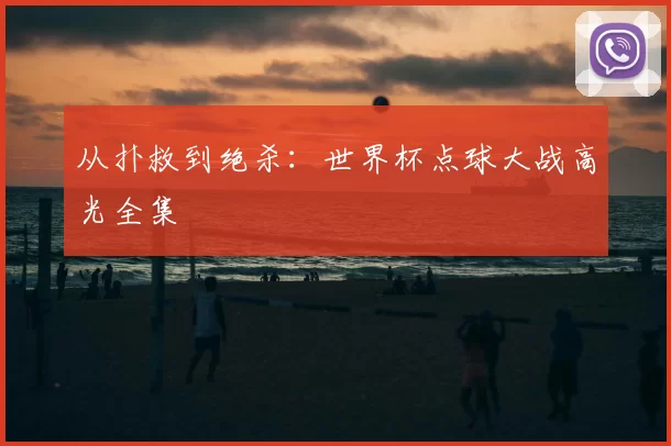 从扑救到绝杀:世界杯点球大战高光全集