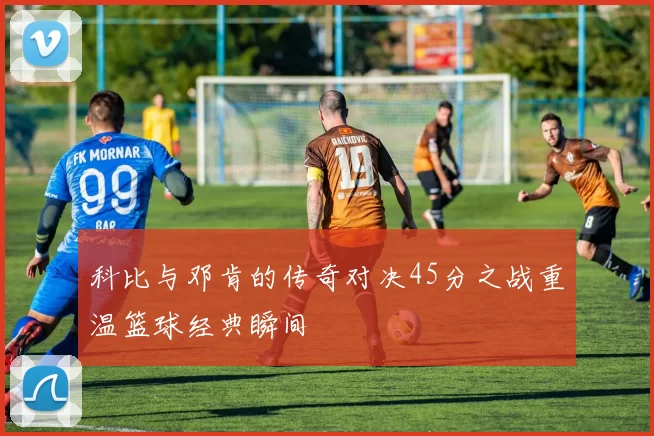 科比与邓肯的传奇对决45分之战重温篮球经典瞬间