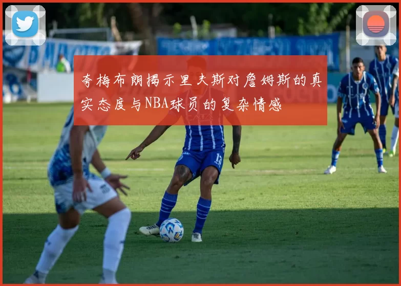 夸梅布朗揭示里夫斯对詹姆斯的真实态度与NBA球员的复杂情感