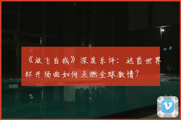 《放飞自我》深度乐评：这首世界杯开场曲如何点燃全球激情？