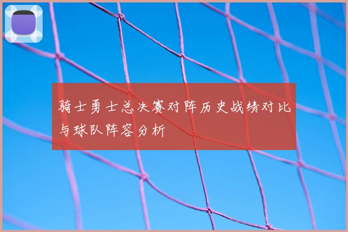 骑士勇士总决赛对阵历史战绩对比与球队阵容分析