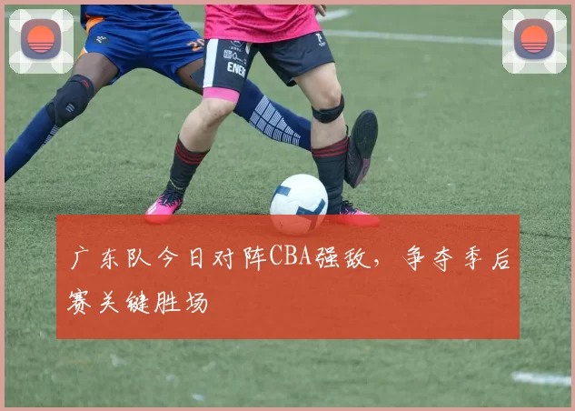 广东队今日对阵CBA强敌，争夺季后赛关键胜场