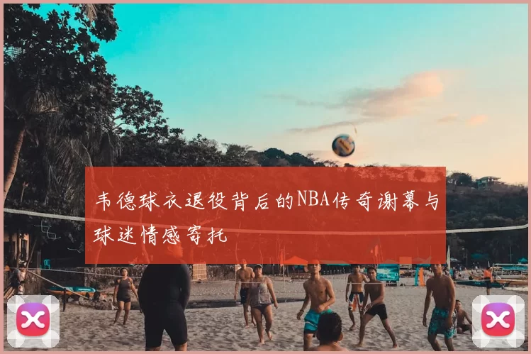韦德球衣退役背后的NBA传奇谢幕与球迷情感寄托