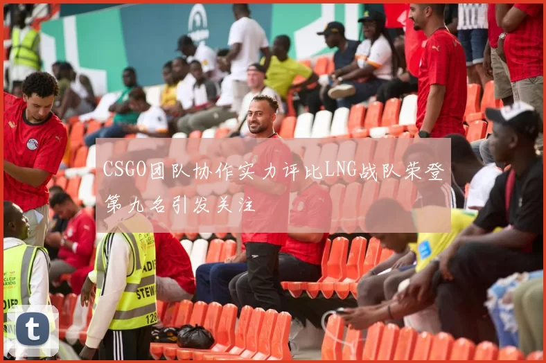 CSGO团队协作实力评比LNG战队荣登第九名引发关注