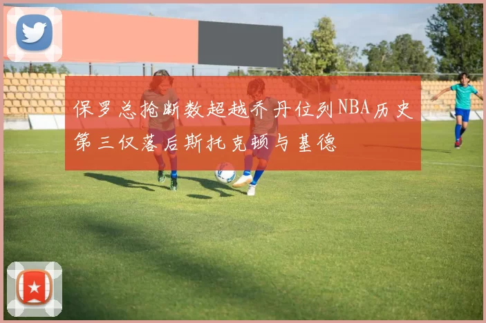 保罗总抢断数超越乔丹位列NBA历史第三仅落后斯托克顿与基德