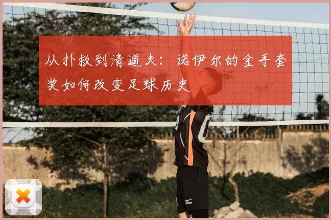 从扑救到清道夫：诺伊尔的金手套奖如何改变足球历史