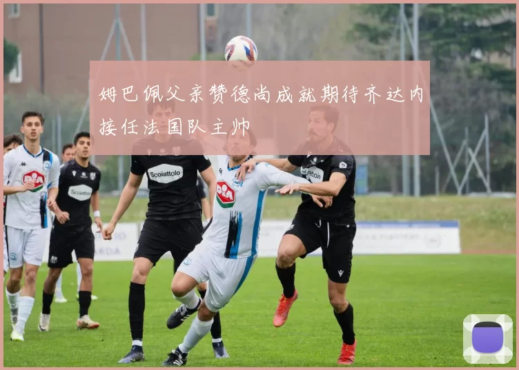 姆巴佩父亲赞德尚成就期待齐达内接任法国队主帅