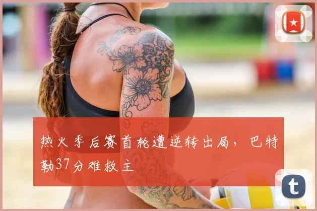 热火季后赛首轮遭逆转出局，巴特勒37分难救主