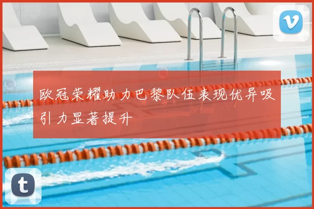 欧冠荣耀助力巴黎队伍表现优异吸引力显著提升