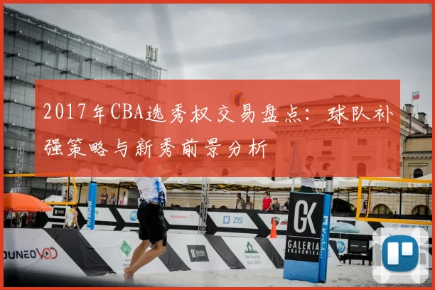2017年CBA选秀权交易盘点：球队补强策略与新秀前景分析