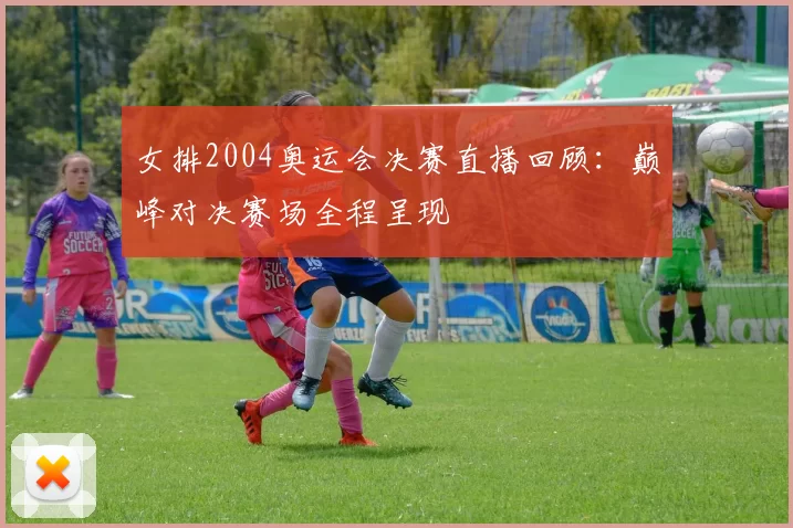女排2004奥运会决赛直播回顾:巅峰对决赛场全程呈现