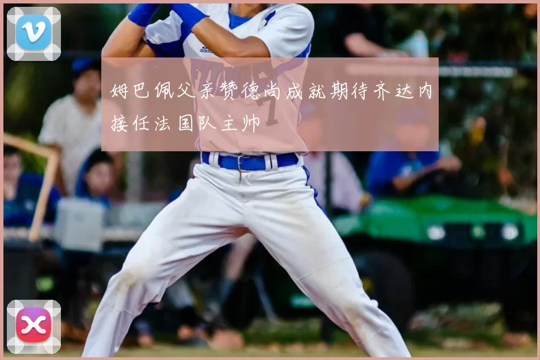 姆巴佩父亲赞德尚成就期待齐达内接任法国队主帅