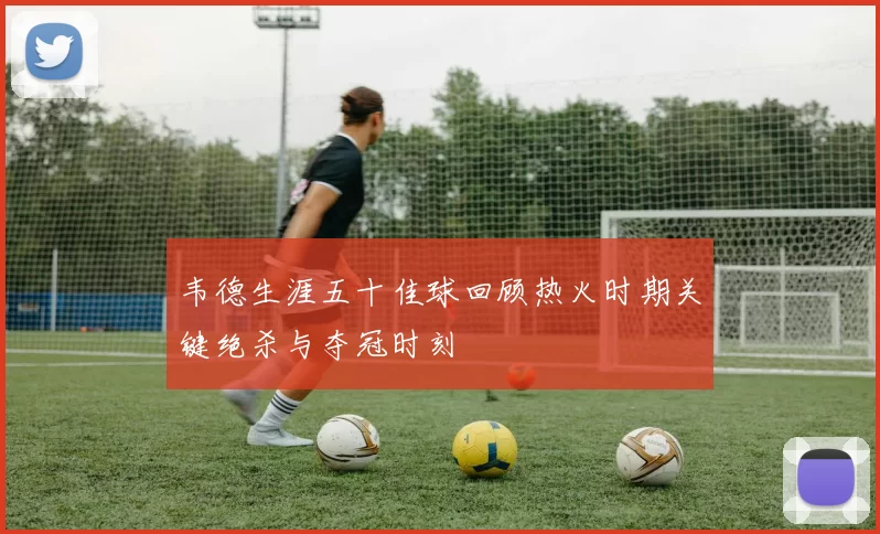 韦德生涯五十佳球回顾热火时期关键绝杀与夺冠时刻
