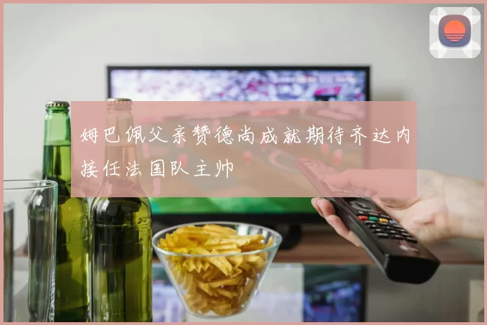 姆巴佩父亲赞德尚成就期待齐达内接任法国队主帅