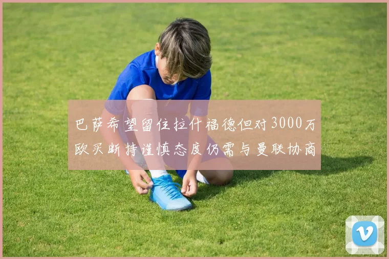 巴萨希望留住拉什福德但对3000万欧买断持谨慎态度仍需与曼联协商