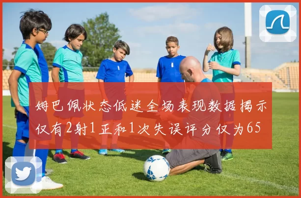 姆巴佩状态低迷全场表现数据揭示仅有2射1正和1次失误评分仅为65