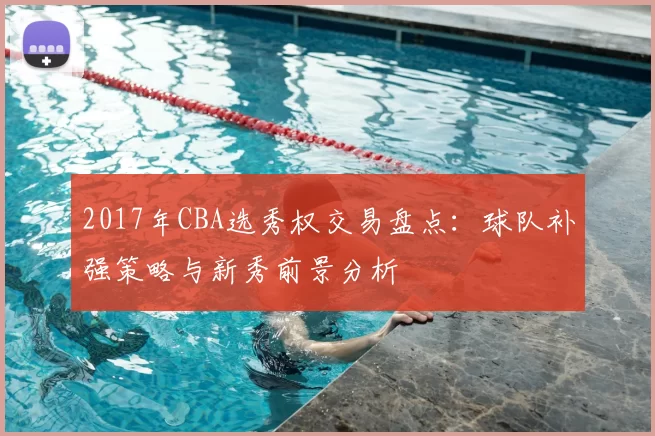 2017年CBA选秀权交易盘点：球队补强策略与新秀前景分析