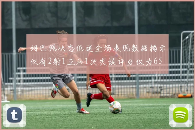 姆巴佩状态低迷全场表现数据揭示仅有2射1正和1次失误评分仅为65