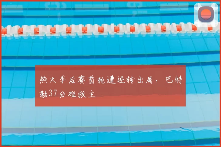 热火季后赛首轮遭逆转出局，巴特勒37分难救主