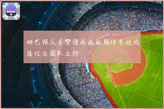 姆巴佩父亲赞德尚成就期待齐达内接任法国队主帅