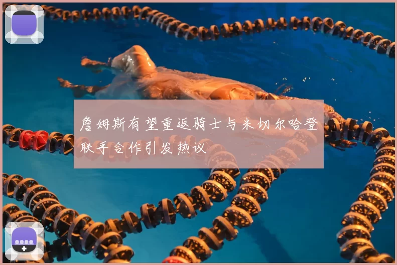詹姆斯有望重返骑士与米切尔哈登联手合作引发热议
