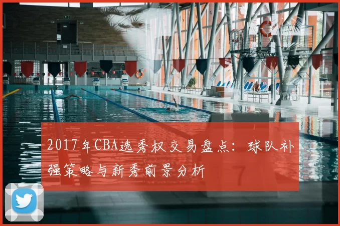 2017年CBA选秀权交易盘点：球队补强策略与新秀前景分析