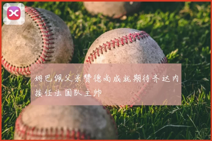 姆巴佩父亲赞德尚成就期待齐达内接任法国队主帅